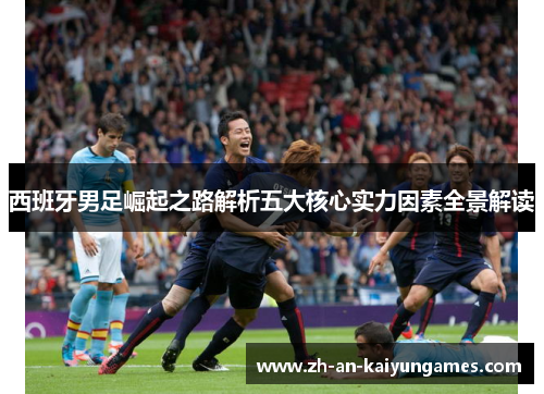 西班牙男足崛起之路解析五大核心实力因素全景解读 西班牙男足崛起之路解析五大核心实力因素全景解读