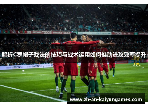 解析C罗帽子戏法的技巧与战术运用如何推动进攻效率提升 解析C罗帽子戏法的技巧与战术运用如何推动进攻效率提升
