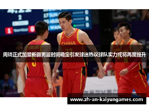 周琦正式加盟新疆男篮时间确定引发球迷热议球队实力或将再度提升 周琦正式加盟新疆男篮时间确定引发球迷热议球队实力或将再度提升