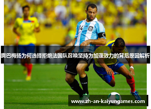 奥巴梅扬为何选择拒绝法国队召唤坚持为加蓬效力的背后原因解析 奥巴梅扬为何选择拒绝法国队召唤坚持为加蓬效力的背后原因解析