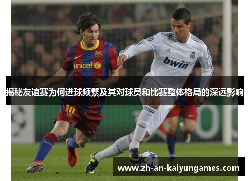 揭秘友谊赛为何进球频繁及其对球员和比赛整体格局的深远影响 揭秘友谊赛为何进球频繁及其对球员和比赛整体格局的深远影响