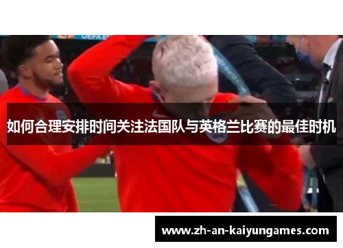如何合理安排时间关注法国队与英格兰比赛的最佳时机 如何合理安排时间关注法国队与英格兰比赛的最佳时机