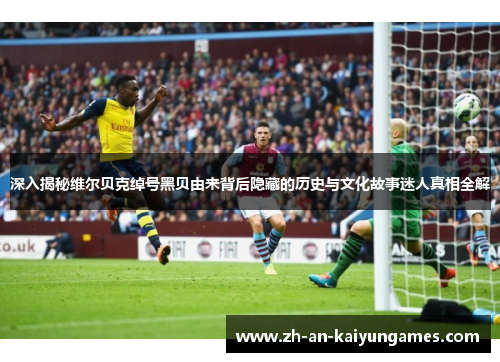 深入揭秘维尔贝克绰号黑贝由来背后隐藏的历史与文化故事迷人真相全解