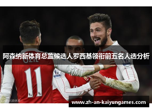 阿森纳新体育总监候选人罗西基领衔前五名人选分析