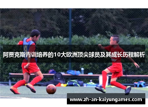 阿贾克斯青训培养的10大欧洲顶尖球员及其成长历程解析 阿贾克斯青训培养的10大欧洲顶尖球员及其成长历程解析