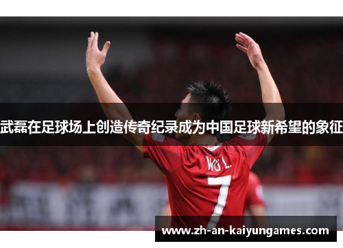 武磊在足球场上创造传奇纪录成为中国足球新希望的象征 武磊在足球场上创造传奇纪录成为中国足球新希望的象征