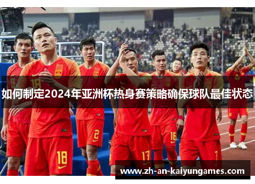 如何制定2024年亚洲杯热身赛策略确保球队最佳状态