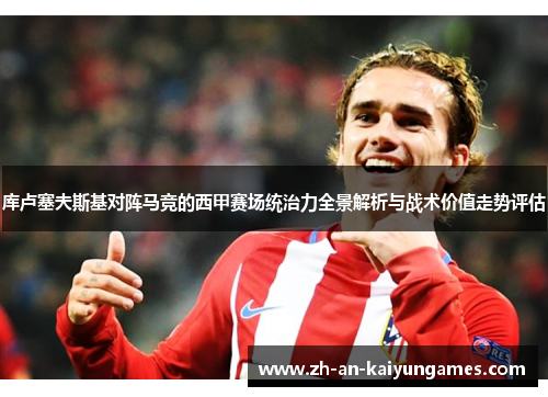 库卢塞夫斯基对阵马竞的西甲赛场统治力全景解析与战术价值走势评估 库卢塞夫斯基对阵马竞的西甲赛场统治力全景解析与战术价值走势评估