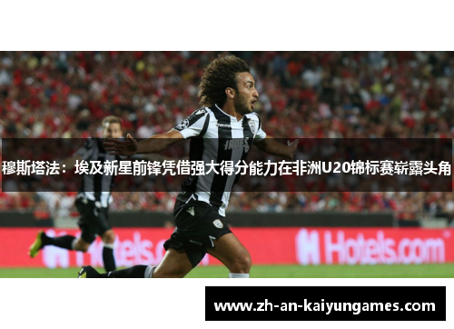 穆斯塔法:埃及新星前锋凭借强大得分能力在非洲U20锦标赛崭露头角 穆斯塔法:埃及新星前锋凭借强大得分能力在非洲U20锦标赛崭露头角