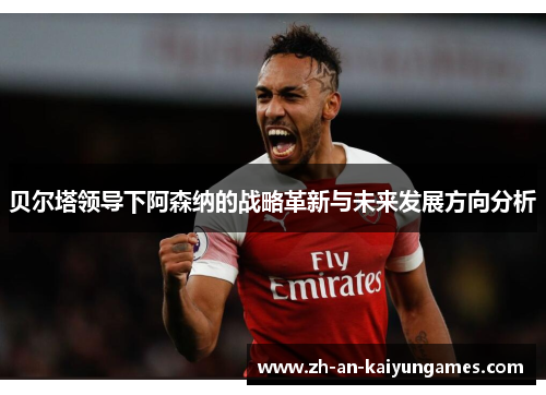 贝尔塔领导下阿森纳的战略革新与未来发展方向分析