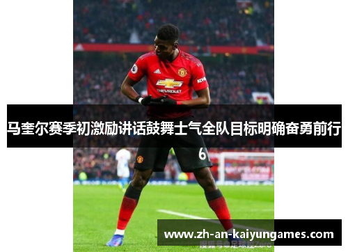 马奎尔赛季初激励讲话鼓舞士气全队目标明确奋勇前行 马奎尔赛季初激励讲话鼓舞士气全队目标明确奋勇前行