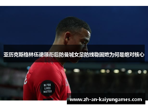 亚历克斯格林伍德领衔后防曼城女足防线稳固她为何是绝对核心