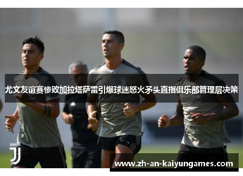 尤文友谊赛惨败加拉塔萨雷引爆球迷怒火矛头直指俱乐部管理层决策 尤文友谊赛惨败加拉塔萨雷引爆球迷怒火矛头直指俱乐部管理层决策