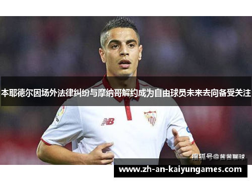 本耶德尔因场外法律纠纷与摩纳哥解约成为自由球员未来去向备受关注 本耶德尔因场外法律纠纷与摩纳哥解约成为自由球员未来去向备受关注